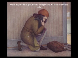 Ana se despidió de su gato. Lloraba amargamente. No sabía si volvería a
verlo.

 