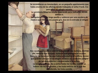 Se escondieron en Amsterdam, en un pequeño apartamento que
había encima de las oficinas donde trabajaba el señor Frank. Era
para ellos un refugio secreto.
La secretaria Miep los estaba esperando para indicarles dónde
debían ir.
La siguieron por un largo pasillo y subieron por una escalera de
madera que daba a una puerta gris. Esa era la entrada al refugio
secreto.

Ana ayudó a su padre a colocar todo. Desde esa mañana, día tras
día, semana tras semana, tuvieron que permanecer ocultos.
Durante las horas en las que había actividad en el edificio, tenían
que guardar silencio en el refugio. Estaban en constante peligro
de ser descubiertos y denunciados a la policía.
La secretaria Miep, iba a verlos todas las tardes, cuando se
habían ido los empleados, y les traía noticias de lo que iba
sucediendo, les traía comida.

 