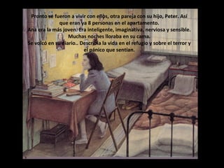 Pronto se fueron a vivir con ellos, otra pareja con su hijo, Peter. Así
que eran ya 8 personas en el apartamento.
Ana era la más joven. Era inteligente, imaginativa, nerviosa y sensible.
Muchas noches lloraba en su cama.
Se volcó en su diario.. Describía la vida en el refugio y sobre el terror y
el pánico que sentían.

 