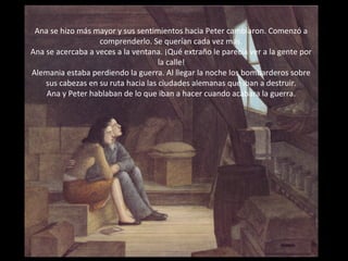 Ana se hizo más mayor y sus sentimientos hacia Peter cambiaron. Comenzó a
comprenderlo. Se querían cada vez más.
Ana se acercaba a veces a la ventana. ¡Qué extraño le parecía ver a la gente por
la calle!
Alemania estaba perdiendo la guerra. Al llegar la noche los bombarderos sobre
sus cabezas en su ruta hacia las ciudades alemanas que iban a destruir.
Ana y Peter hablaban de lo que iban a hacer cuando acabara la guerra.

 
