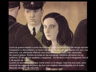 Como la guerra estaba a punto de terminar, quizá los habitantes del refugio secreto
empezaron a descuidarse y a hacer más ruido. El caso es que alguien los oyó y los
denunció. Los alemanes ofrecían una recompensa por cada judío capturado.
Se oyeron golpes. Ruidos de botas en las escaleras, hombres armados con su
uniforme. El refugio fue asaltado y saqueado. Se llevaron a los 8 refugiados. Era el
4 de agosto de 1944.
Cuando la secretaria Miep esa noche entró en el refugio, todo era una caos, pero
encontró las páginas del diario de Ana que estaban desperdigadas por el suelo.
Miep las recogió y las escondió.

 