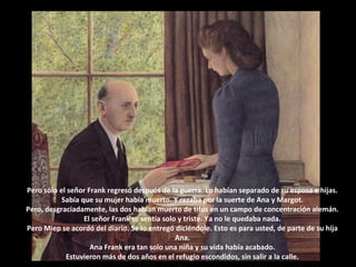 Pero sólo el señor Frank regresó después de la guerra. Lo habían separado de su esposa e hijas.
Sabía que su mujer había muerto. Y rezaba por la suerte de Ana y Margot.
Pero, desgraciadamente, las dos habían muerto de tifus en un campo de concentración alemán.
El señor Frank se sentía solo y triste. Ya no le quedaba nada.
Pero Miep se acordó del diario. Se lo entregó diciéndole. Esto es para usted, de parte de su hija
Ana.
Ana Frank era tan solo una niña y su vida había acabado.
Estuvieron más de dos años en el refugio escondidos, sin salir a la calle.

 