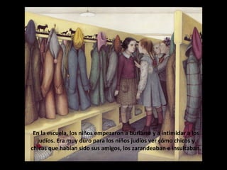 En la escuela, los niños empezaron a burlarse y a intimidar a los
judíos. Era muy duro para los niños judíos ver cómo chicos y
chicas que habían sido sus amigos, los zarandeaban e insultaban.
Pronto tuvieron que sentarse aparte, en un rincón del aula.

 