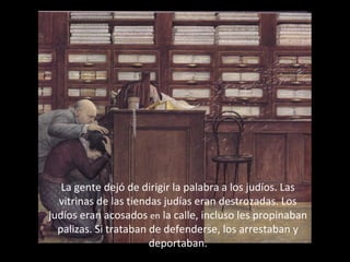 La gente dejó de dirigir la palabra a los judíos. Las
vitrinas de las tiendas judías eran destrozadas. Los
judíos eran acosados en la calle, incluso les propinaban
palizas. Si trataban de defenderse, los arrestaban y
deportaban.

 
