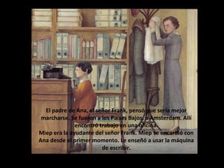 El padre de Ana, el señor Frank, pensó que sería mejor
marcharse. Se fueron a los Países Bajos, a Amsterdam. Allí
encontró trabajo en una oficina.
Miep era la ayudante del señor Frank. Miep se encariñó con
Ana desde el primer momento. Le enseñó a usar la máquina
de escribir.

 