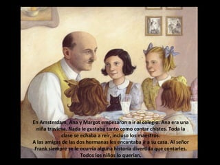 En Amsterdam, Ana y Margot empezaron a ir al colegio. Ana era una
niña traviesa. Nada le gustaba tanto como contar chistes. Toda la
clase se echaba a reír, incluso los maestros.
A las amigas de las dos hermanas les encantaba ir a su casa. Al señor
Frank siempre se le ocurría alguna historia divertida que contarles.
Todos los niños lo querían.

 