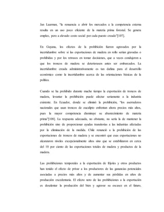 Jan Laarman, “la renuencia a abrir los mercados a la competencia externa
resulta en un uso poco eficiente de la materia prima forestal. Se genera
empleo, pero a elevado costo social por cada puesto creado”[107].
En Guyana, los efectos de la prohibición fueron agravados por la
incertidumbre sobre si las exportaciones de madera en rollo serían gravadas o
prohibidas y por los retrasos en tomar decisiones, que a veces condujeron a
que los troncos de madera se deteriorasen antes ser embarcados. La
incertidumbre creada administrativamente es tan dañina para el desarrollo
económico como la incertidumbre acerca de las orientaciones básicas de la
política.
Cuando se ha prohibido durante mucho tiempo la exportación de troncos de
madera, levantar la prohibición puede afectar seriamente a la industria
existente. En Ecuador, donde se eliminó la prohibición, “los aserraderos
nacionales que usan troncos de eucalipto enfrentan ahora precios más altos,
pues la mayor competencia disminuye su abastecimiento de materia
prima”[108]. La respuesta adecuada, no obstante, no sería la de mantener la
prohibición sino de proporcionar ayudas transitorias a las industrias afectadas
por la eliminación de la medida. Chile renunció a la prohibición de las
exportaciones de troncos de madera y se encontró que esas exportaciones no
alcanzaron niveles excepcionalmente altos sino que se estabilizaron en cerca
del 10 por ciento de las exportaciones totales de madera y productos de la
madera.
Las prohibiciones temporales a la exportación de frijoles y otros productos
han tenido el efecto de privar a los productores de las ganancias potenciales
asociadas a precios más altos y de aumentar sus pérdidas en años de
producción excedentaria. El efecto neto de las prohibiciones a la exportación
es desalentar la producción del bien y agravar su escasez en el futuro,
 