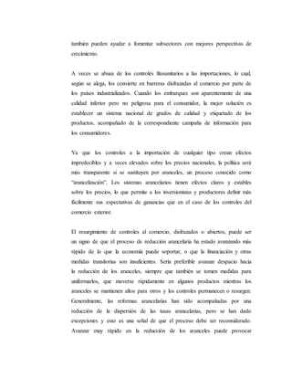 también pueden ayudar a fomentar subsectores con mejores perspectivas de
crecimiento.
A veces se abusa de los controles fitosanitarios a las importaciones, lo cual,
según se alega, los convierte en barreras disfrazadas al comercio por parte de
los países industrializados. Cuando los embarques son aparentemente de una
calidad inferior pero no peligrosa para el consumidor, la mejor solución es
establecer un sistema nacional de grados de calidad y etiquetado de los
productos, acompañado de la correspondiente campaña de información para
los consumidores.
Ya que los controles a la importación de cualquier tipo crean efectos
impredecibles y a veces elevados sobre los precios nacionales, la política será
más transparente si se sustituyen por aranceles, un proceso conocido como
“arancelización”. Los sistemas arancelarios tienen efectos claros y estables
sobre los precios, lo que permite a los inversionistas y productores definir más
fácilmente sus expectativas de ganancias que en el caso de los controles del
comercio exterior.
El resurgimiento de controles al comercio, disfrazados o abiertos, puede ser
un signo de que el proceso de reducción arancelaria ha estado avanzando más
rápido de lo que la economía puede soportar, o que la financiación y otras
medidas transitorias son insuficientes. Sería preferible avanzar despacio hacia
la reducción de los aranceles, siempre que también se tomen medidas para
uniformarlos, que moverse rápidamente en algunos productos mientras los
aranceles se mantienen altos para otros y los controles permanecen o resurgen.
Generalmente, las reformas arancelarias han sido acompañadas por una
reducción de la dispersión de las tasas arancelarias, pero se han dado
excepciones y esto es una señal de que el proceso debe ser reconsiderado.
Avanzar muy rápido en la reducción de los aranceles puede provocar
 