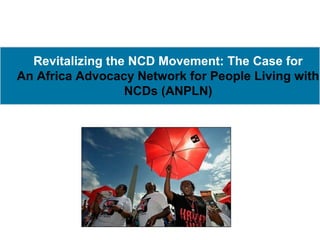Revitalizing the NCD Movement: The Case for
An Africa Advocacy Network for People Living with
                  NCDs (ANPLN)
 