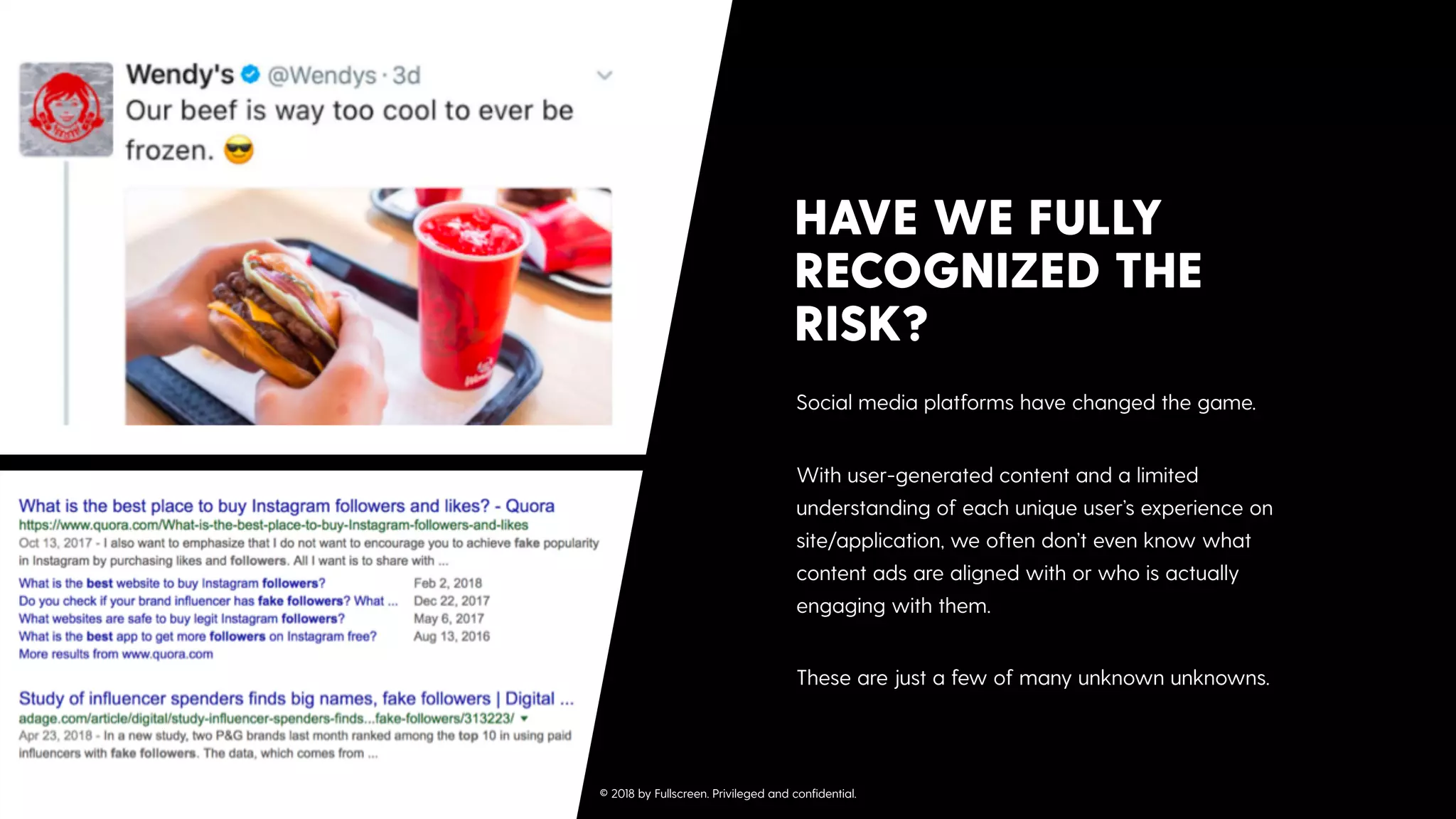 Social media platforms have changed the game. 
With user-generated content and a limited
understanding of each unique user’s experience on
site/application, we often don’t even know what
content ads are aligned with or who is actually
engaging with them. 
These are just a few of many unknown unknowns.
HAVE WE FULLY
RECOGNIZED THE
RISK?
© 2018 by Fullscreen. Privileged and conﬁdential.
 