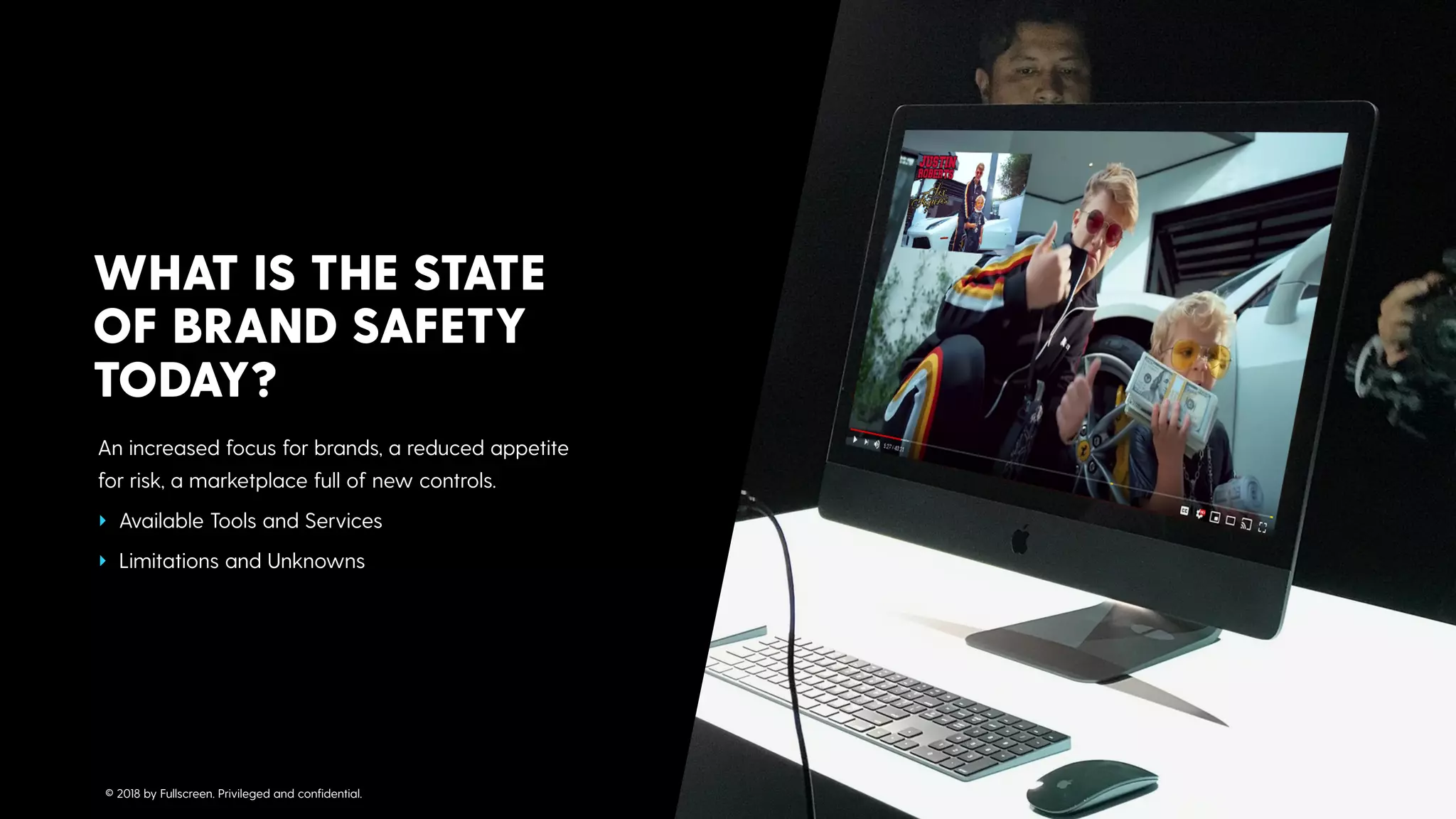 An increased focus for brands, a reduced appetite
for risk, a marketplace full of new controls.
‣ Available Tools and Services
‣ Limitations and Unknowns
WHAT IS THE STATE  
OF BRAND SAFETY
TODAY?
© 2018 by Fullscreen. Privileged and conﬁdential.
 