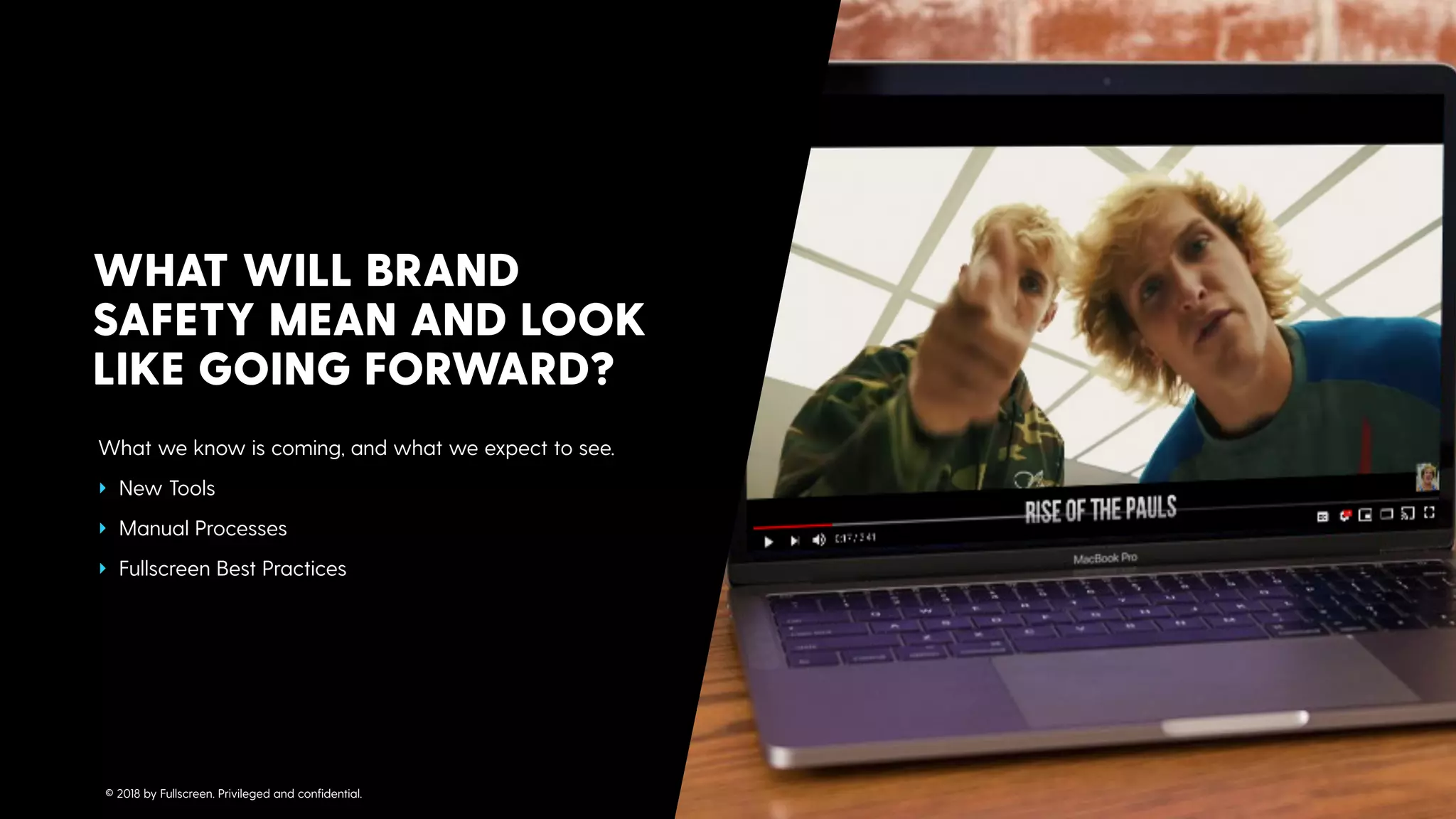 What we know is coming, and what we expect to see.
‣ New Tools
‣ Manual Processes
‣ Fullscreen Best Practices
WHAT WILL BRAND
SAFETY MEAN AND LOOK
LIKE GOING FORWARD?
© 2018 by Fullscreen. Privileged and conﬁdential.
 