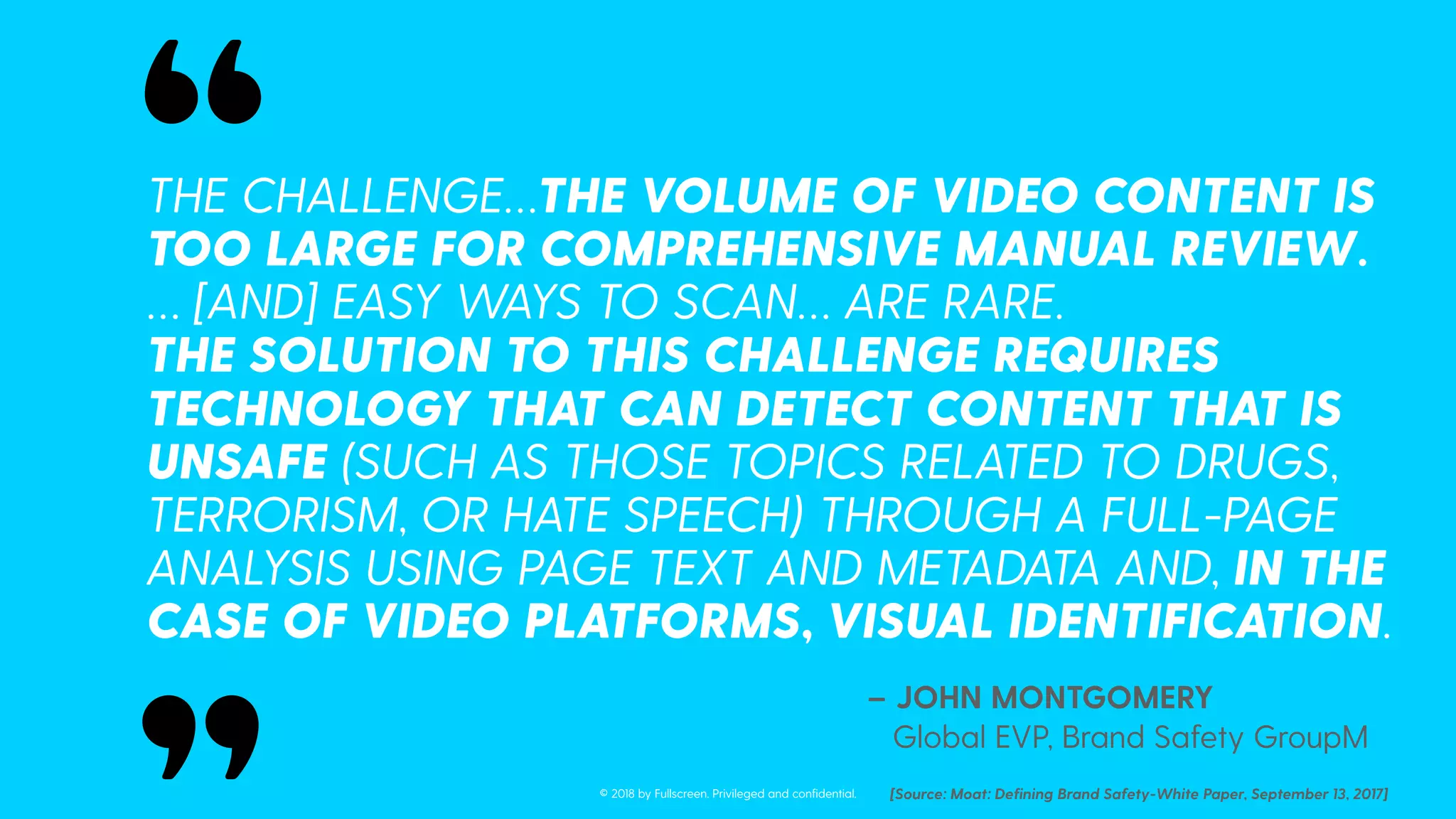 THE CHALLENGE…THE VOLUME OF VIDEO CONTENT IS
TOO LARGE FOR COMPREHENSIVE MANUAL REVIEW.
… [AND] EASY WAYS TO SCAN… ARE RARE.
THE SOLUTION TO THIS CHALLENGE REQUIRES
TECHNOLOGY THAT CAN DETECT CONTENT THAT IS
UNSAFE (SUCH AS THOSE TOPICS RELATED TO DRUGS,
TERRORISM, OR HATE SPEECH) THROUGH A FULL-PAGE
ANALYSIS USING PAGE TEXT AND METADATA AND, IN THE
CASE OF VIDEO PLATFORMS, VISUAL IDENTIFICATION.
– JOHN MONTGOMERY
Global EVP, Brand Safety GroupM
[Source: Moat: Deﬁning Brand Safety-White Paper, September 13, 2017]
“
“
© 2018 by Fullscreen. Privileged and conﬁdential.
 