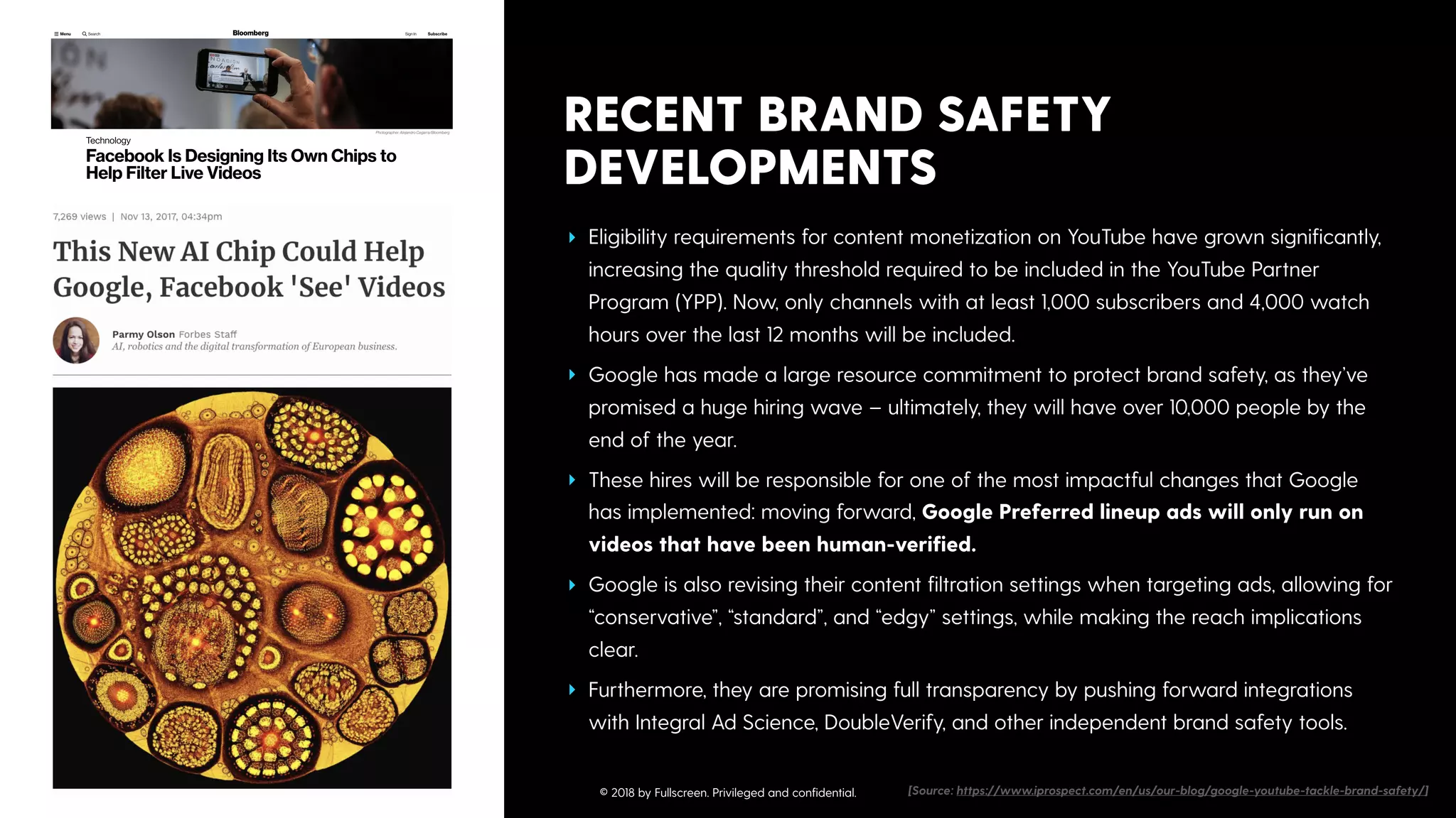 RECENT BRAND SAFETY
DEVELOPMENTS
‣ Eligibility requirements for content monetization on YouTube have grown signiﬁcantly,
increasing the quality threshold required to be included in the YouTube Partner
Program (YPP). Now, only channels with at least 1,000 subscribers and 4,000 watch
hours over the last 12 months will be included.
‣ Google has made a large resource commitment to protect brand safety, as they’ve
promised a huge hiring wave – ultimately, they will have over 10,000 people by the
end of the year.
‣ These hires will be responsible for one of the most impactful changes that Google
has implemented: moving forward, Google Preferred lineup ads will only run on
videos that have been human-veriﬁed.
‣ Google is also revising their content ﬁltration settings when targeting ads, allowing for
“conservative”, “standard”, and “edgy” settings, while making the reach implications
clear.
‣ Furthermore, they are promising full transparency by pushing forward integrations
with Integral Ad Science, DoubleVerify, and other independent brand safety tools.
[Source: https://www.iprospect.com/en/us/our-blog/google-youtube-tackle-brand-safety/]© 2018 by Fullscreen. Privileged and conﬁdential.
 