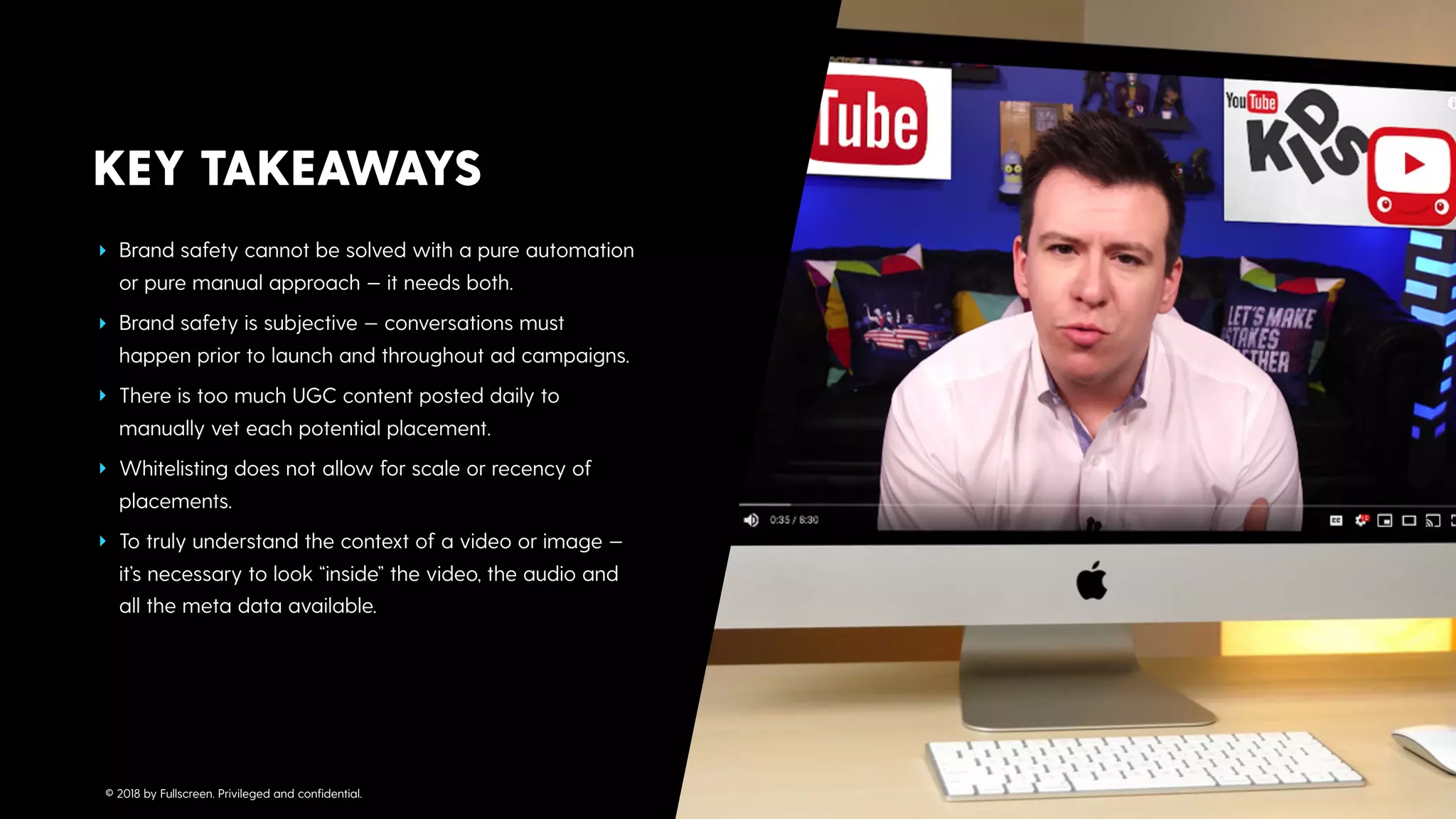 ‣ Brand safety cannot be solved with a pure automation
or pure manual approach — it needs both.
‣ Brand safety is subjective — conversations must
happen prior to launch and throughout ad campaigns.
‣ There is too much UGC content posted daily to
manually vet each potential placement.
‣ Whitelisting does not allow for scale or recency of
placements.
‣ To truly understand the context of a video or image —
it’s necessary to look “inside” the video, the audio and
all the meta data available.
KEY TAKEAWAYS
© 2018 by Fullscreen. Privileged and conﬁdential.
 