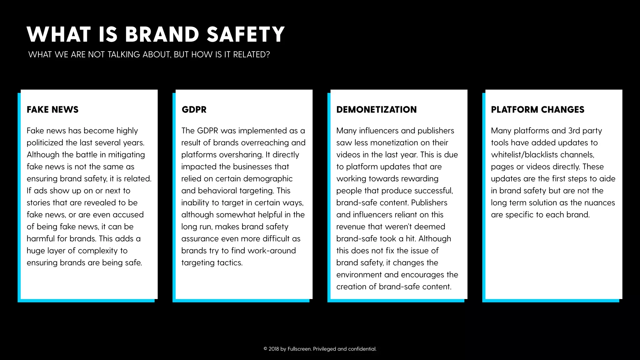 WHAT IS BRAND SAFETY
WHAT WE ARE NOT TALKING ABOUT, BUT HOW IS IT RELATED?
Fake news has become highly
politicized the last several years.
Although the battle in mitigating
fake news is not the same as
ensuring brand safety, it is related.
If ads show up on or next to
stories that are revealed to be
fake news, or are even accused
of being fake news, it can be
harmful for brands. This adds a
huge layer of complexity to
ensuring brands are being safe.
FAKE NEWS
The GDPR was implemented as a
result of brands overreaching and
platforms oversharing. It directly
impacted the businesses that
relied on certain demographic
and behavioral targeting. This
inability to target in certain ways,
although somewhat helpful in the
long run, makes brand safety
assurance even more difficult as
brands try to find work-around
targeting tactics.
GDPR
Many influencers and publishers
saw less monetization on their
videos in the last year. This is due
to platform updates that are
working towards rewarding
people that produce successful,
brand-safe content. Publishers
and influencers reliant on this
revenue that weren’t deemed
brand-safe took a hit. Although
this does not fix the issue of
brand safety, it changes the
environment and encourages the
creation of brand-safe content.
DEMONETIZATION
Many platforms and 3rd party
tools have added updates to
whitelist/blacklists channels,
pages or videos directly. These
updates are the first steps to aide
in brand safety but are not the
long term solution as the nuances
are specific to each brand.
PLATFORM CHANGES
© 2018 by Fullscreen. Privileged and conﬁdential.
 