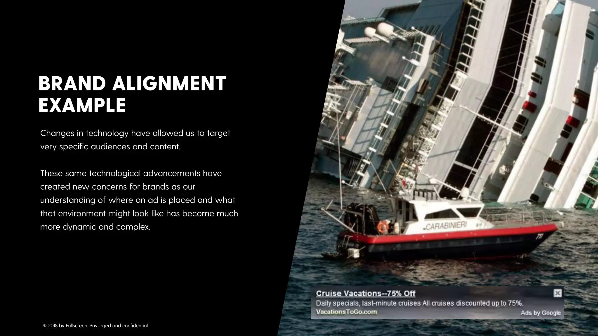 Changes in technology have allowed us to target
very speciﬁc audiences and content. 
 
These same technological advancements have
created new concerns for brands as our
understanding of where an ad is placed and what
that environment might look like has become much
more dynamic and complex.
BRAND ALIGNMENT
EXAMPLE
© 2018 by Fullscreen. Privileged and conﬁdential.
 