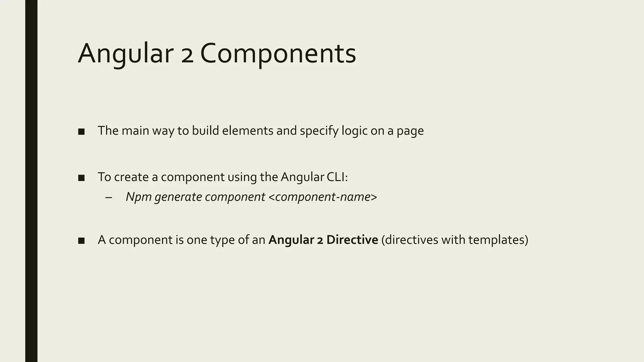 Angular 2 Components
■ The main way to build elements and specify logic on a page
■ To create a component using the Angular CLI:
– Npm generate component <component-name>
■ A component is one type of an Angular 2 Directive (directives with templates)
 