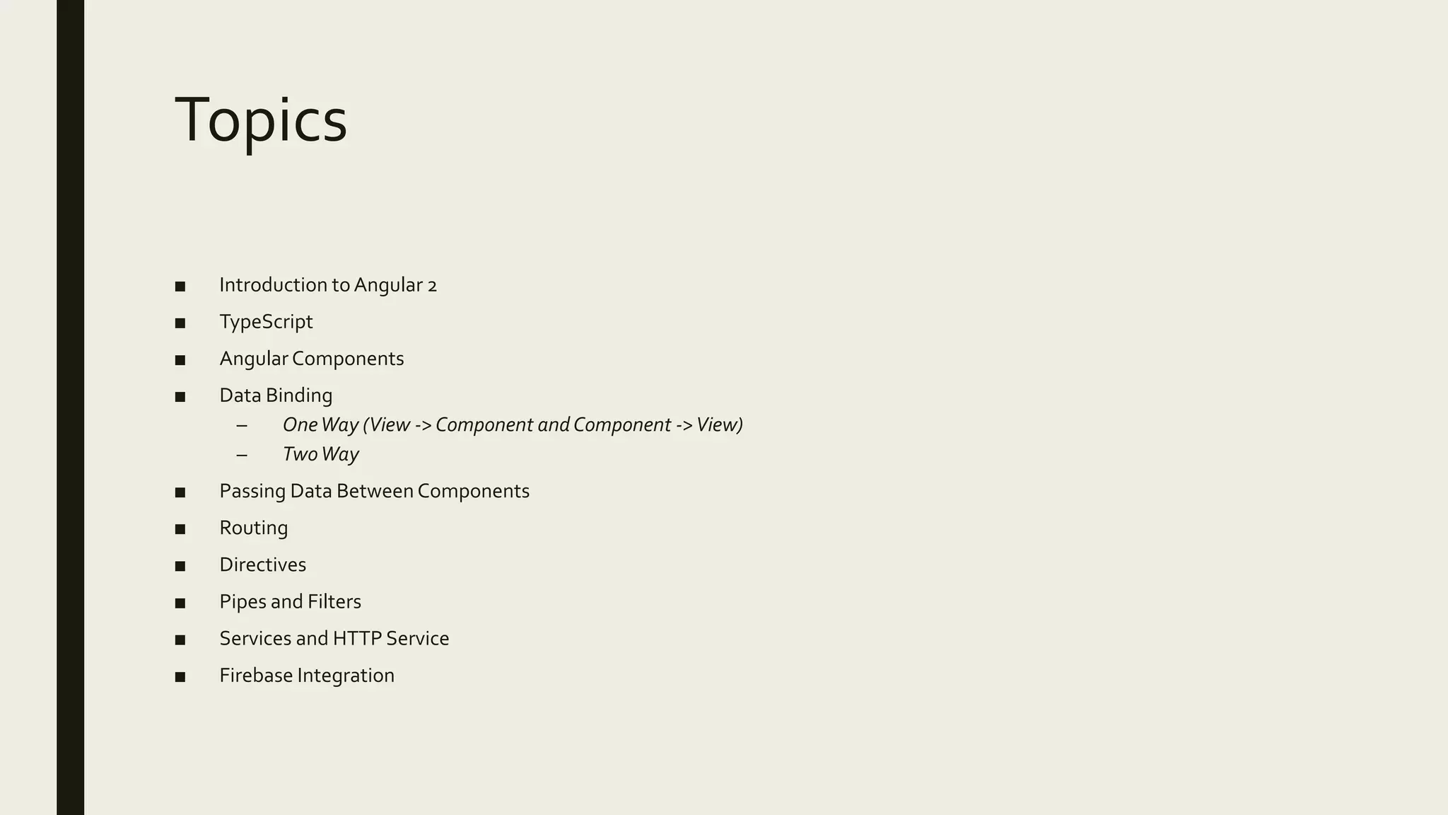 Topics
■ Introduction to Angular 2
■ TypeScript
■ Angular Components
■ Data Binding
– OneWay (View ->Component andComponent ->View)
– TwoWay
■ Passing Data Between Components
■ Routing
■ Directives
■ Pipes and Filters
■ Services and HTTP Service
■ Firebase Integration
 