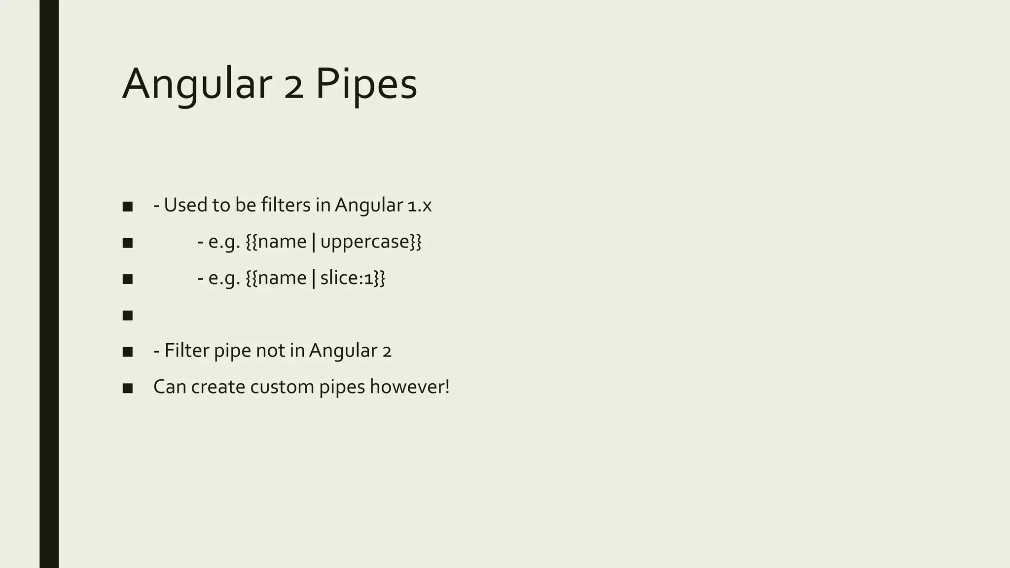 Angular 2 Pipes
■ - Used to be filters inAngular 1.x
■ - e.g. {{name | uppercase}}
■ - e.g. {{name | slice:1}}
■
■ - Filter pipe not in Angular 2
■ Can create custom pipes however!
 