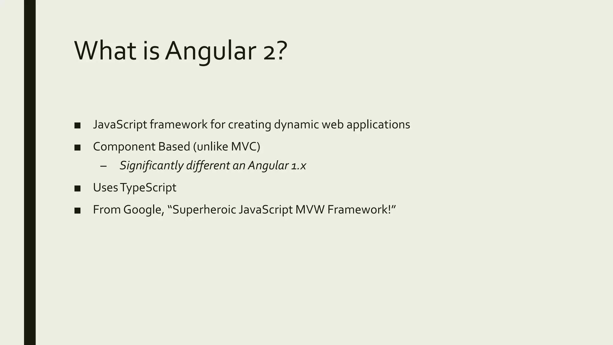 What is Angular 2?
■ JavaScript framework for creating dynamic web applications
■ Component Based (unlike MVC)
– Significantly different an Angular 1.x
■ UsesTypeScript
■ From Google, “Superheroic JavaScript MVW Framework!”
 