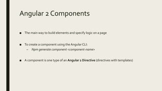 Angular 2 Components
■ The main way to build elements and specify logic on a page
■ To create a component using the Angular CLI:
– Npm generate component <component-name>
■ A component is one type of an Angular 2 Directive (directives with templates)
 