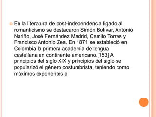 En la literatura de post-independencia ligado al romanticismo se destacaron Simón Bolívar, Antonio Nariño, José Fernández Madrid, Camilo Torres y Francisco Antonio Zea. En 1871 se estableció en Colombia la primera academia de lengua castellana en continente americano.[153] A principios del siglo XIX y principios del siglo se popularizó el género costumbrista, teniendo como máximos exponentes a
