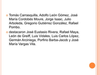 Tomás Carrasquilla, Adolfo León Gómez, José María Cordobés Moure, Jorge Isaac, Julio Arboleda, Gregorio Gutiérrez González, Rafael Pombo.destacaron José Eustasio Rivera, Rafael Maya, León de Greiff, Luis Vidales, Luis Carlos López, Germán Arciniega, Porfirio Barba-Jacob y José María Vargas Vila.