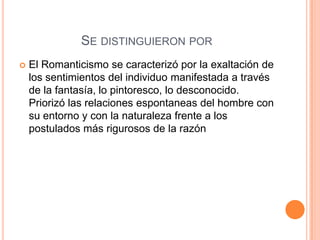 Se distinguieron porEl Romanticismo se caracterizó por la exaltación de los sentimientos del individuo manifestada a través de la fantasía, lo pintoresco, lo desconocido. Priorizó las relaciones espontaneas del hombre con su entorno y con la naturaleza frente a los postulados más rigurosos de la razón