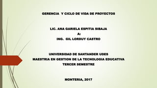 GERENCIA Y CICLO DE VIDA DE PROYECTOS
LIC. ANA GARIELA ESPITIA SIBAJA
A:
ING. GIL LORDUY CASTRO
UNIVERSIDAD DE SANTANDER UDES
MAESTRIA EN GESTION DE LA TECNOLOGIA EDUCATIVA
TERCER SEMESTRE
MONTERIA, 2017
 