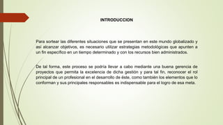 INTRODUCCION
Para sortear las diferentes situaciones que se presentan en este mundo globalizado y
así alcanzar objetivos, es necesario utilizar estrategias metodológicas que apunten a
un fin específico en un tiempo determinado y con los recursos bien administrados.
De tal forma, este proceso se podría llevar a cabo mediante una buena gerencia de
proyectos que permita la excelencia de dicha gestión y para tal fin, reconocer el rol
principal de un profesional en el desarrollo de éste, como también los elementos que lo
conforman y sus principales responsables es indispensable para el logro de esa meta.
 