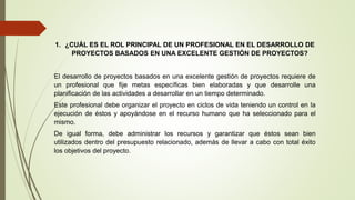 1. ¿CUÁL ES EL ROL PRINCIPAL DE UN PROFESIONAL EN EL DESARROLLO DE
PROYECTOS BASADOS EN UNA EXCELENTE GESTIÓN DE PROYECTOS?
El desarrollo de proyectos basados en una excelente gestión de proyectos requiere de
un profesional que fije metas específicas bien elaboradas y que desarrolle una
planificación de las actividades a desarrollar en un tiempo determinado.
Este profesional debe organizar el proyecto en ciclos de vida teniendo un control en la
ejecución de éstos y apoyándose en el recurso humano que ha seleccionado para el
mismo.
De igual forma, debe administrar los recursos y garantizar que éstos sean bien
utilizados dentro del presupuesto relacionado, además de llevar a cabo con total éxito
los objetivos del proyecto.
 