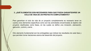 2. ¿QUÉ ELEMENTOS SON NECESARIOS PARA QUE PUEDA GARANTIZARSE UN
CICLO DE VIDA DE UN PROYECTO COMPLETAMENTE?
Para garantizar el ciclo de vida de un proyecto completamente es necesario tener en
cuenta unos elementos específicos como son las actividades encaminadas al objetivo del
proyecto clasificadas como fases, en las cuales se define una iniciación, planeación,
ejecución, control y cierre.
Otro elemento fundamental son los entregables que indican los resultados de cada fase y
que permiten tomar decisiones acerca del desarrollo del proyecto.
 
