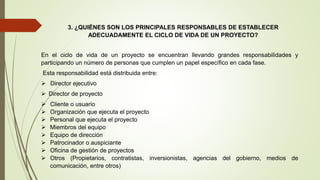 3. ¿QUIÉNES SON LOS PRINCIPALES RESPONSABLES DE ESTABLECER
ADECUADAMENTE EL CICLO DE VIDA DE UN PROYECTO?
En el ciclo de vida de un proyecto se encuentran llevando grandes responsabilidades y
participando un número de personas que cumplen un papel específico en cada fase.
Esta responsabilidad está distribuida entre:
 Director ejecutivo
 Director de proyecto
 Cliente o usuario
 Organización que ejecuta el proyecto
 Personal que ejecuta el proyecto
 Miembros del equipo
 Equipo de dirección
 Patrocinador o auspiciante
 Oficina de gestión de proyectos
 Otros (Propietarios, contratistas, inversionistas, agencias del gobierno, medios de
comunicación, entre otros)
 