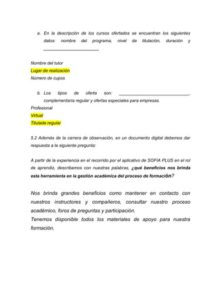 a. En la descripción de los cursos ofertados se encuentran los siguientes
datos: nombre del programa, nivel de titulación, duración y
_______________________
Nombre del tutor
Lugar de realización
Número de cupos
b. Los tipos de oferta son: _____________________________,
complementaria regular y ofertas especiales para empresas.
Profesional
Virtual
Titulada regular
5.2 Además de la carrera de observación, en un documento digital debemos dar
respuesta a la siguiente pregunta:
A partir de la experiencia en el recorrido por el aplicativo de SOFIA PLUS en el rol
de aprendiz, describamos con nuestras palabras, ¿qué beneficios nos brinda
esta herramienta en la gestión académica del proceso de formación?
Nos brinda grandes beneficios como mantener en contacto con
nuestros instructores y compañeros, consultar nuestro proceso
académico, foros de preguntas y participación.
Tenemos disponible todos los materiales de apoyo para nuestra
formación.
 