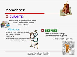 Momentos: DURANTE :  Coordinación equipos educativos reales, tutores, asesoramiento equipos específicos, etc  Objetivos :  Compartir experiencia alumno NEAE,  Fijar pautas comunes Ajustes ACIS   Pedagógicos  (apoyo adquisición de aprendizajes,  técnicas de estudio, etc) DESPUÉS :  Tránsito estudios-trabajo. Coordinación: visitas, plazos.  …  Facilitando la separación. Jornadas Atención a la diversidad Enseñanzas Artísticas. Junio 2011 