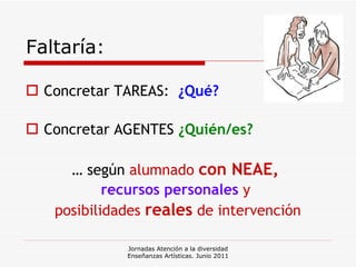 Faltaría: Concretar TAREAS:  ¿Qué? Concretar AGENTES  ¿Quién/es? …  según   alumnado  con NEAE,  recursos personales  y  posibilidades  reales  de intervención Jornadas Atención a la diversidad Enseñanzas Artísticas. Junio 2011 