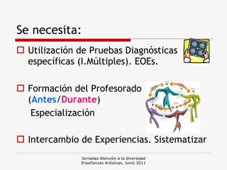 Se necesita: Utilización de Pruebas Diagnósticas específicas (I.Múltiples). EOEs. Formación del Profesorado ( Antes / Durante ) Especialización Intercambio de Experiencias. Sistematizar Jornadas Atención a la diversidad Enseñanzas Artísticas. Junio 2011 