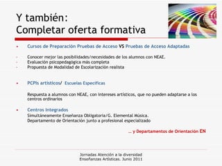 Y también :  Completar oferta formativa Cursos de Preparación Pruebas de Acceso  VS  Pruebas de Acceso Adaptadas Conocer mejor las posibilidades/necesidades de los alumnos con NEAE.  Evaluación psicopedagógica más completa Propuesta de Modalidad de Escolarización realista PCPIs artísticos /  Escuelas Específicas Respuesta a alumnos con NEAE, con intereses artísticos, que no pueden adaptarse a los centros ordinarios   Centros Integrados Simultáneamente Enseñanza Obligatoria/G. Elemental Música. Departamento de Orientación junto a profesional especializado …  y Departamentos de Orientación  EN Jornadas Atención a la diversidad Enseñanzas Artísticas. Junio 2011 