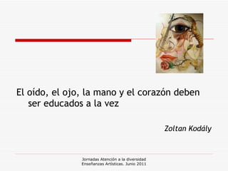 El oído, el ojo, la mano y el corazón deben ser educados a la vez Zoltan Kodály Jornadas Atención a la diversidad Enseñanzas Artísticas. Junio 2011 
