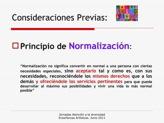 Consideraciones Previas: Principio de  Normalización : “ Normalización no significa convertir en normal a una persona con ciertas necesidades especiales,  sino  aceptarlo  tal y como es, con sus necesidades, reconociéndole los  mismos derechos  que a los demás  y   ofreciéndole los servicios pertinentes   para que pueda desarrollar al máximo sus posibilidades y vivir una vida lo más normal posible” Jornadas Atención a la diversidad Enseñanzas Artísticas. Junio 2011 