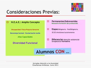 Consideraciones Previas: N.E.A.E.: Amplio Concepto Discapacidad: Física-Psíquica-Sensorial Desventaja Socioed - Escolarización tardía Altas Capacidades Diversidad Funcional Permanentes/Sobrevenidas .  Necesaria formación del profesorado Etapas :  Obligatoria - PostObligatoria.   EE.EE simultánea/sucesivamente Diferenciar   atención asistencial-terapéutica/ formativa . Jornadas Atención a la diversidad Enseñanzas Artísticas. Junio 2011 Alumnos  CON  … 