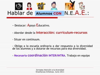 Hablar de  N.E. A . E .: -  Destacar:  A poyo  E ducativo. - Abordar desde la  interacción: currículum-recursos - Situar en continuum. - Obliga a la escuela ordinaria a dar respuesta a la diversidad de los alumnos y a dotarse de recursos para esa diversidad. -  Necesaria  coordinación  INTER/INTRA . Trabajo en equipo Jornadas Atención a la diversidad Enseñanzas Artísticas. Junio 2011 Alumnos  CON 