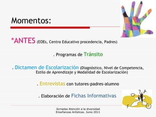 Momentos: *ANTES   (EOEs, Centro Educativo procedencia, Padres) . Programas de  Tránsito .  Dictamen de Escolarización   (Diagnóstico, Nivel de Competencia, Estilo de Aprendizaje y Modalidad de Escolarización) .  Entrevistas  con tutores-padres-alumno . Elaboración de  Fichas Informativas   Jornadas Atención a la diversidad Enseñanzas Artísticas. Junio 2011 