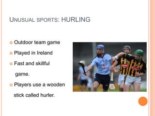 UNUSUAL SPORTS: HURLING
 Outdoor team game
 Played in Ireland
 Fast and skillful
game.
 Players use a wooden
stick called hurler.
 