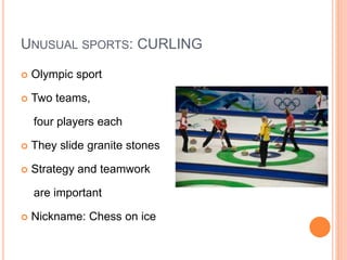 UNUSUAL SPORTS: CURLING
 Olympic sport
 Two teams,
four players each
 They slide granite stones
 Strategy and teamwork
are important
 Nickname: Chess on ice
 