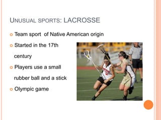 UNUSUAL SPORTS: LACROSSE
 Team sport of Native American origin
 Started in the 17th
century
 Players use a small
rubber ball and a stick
 Olympic game
 