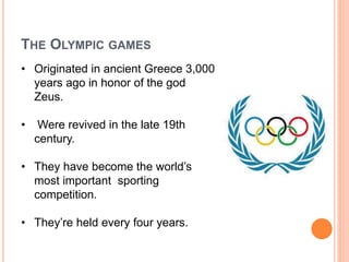 THE OLYMPIC GAMES
• Originated in ancient Greece 3,000
years ago in honor of the god
Zeus.
• Were revived in the late 19th
century.
• They have become the world’s
most important sporting
competition.
• They’re held every four years.
 
