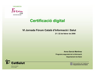 Certificació digital

VI Jornada Fòrum Català d’Informació i Salut
                          21 i 22 de febrer de 2008




                                      Anna García Martínez
                           Programa seguretat de la Informació
                                         Departament de Salut
 