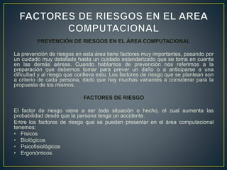 PREVENCIÓN DE RIESGOS EN EL ÁREA COMPUTACIONAL
La prevención de riesgos en esta área tiene factores muy importantes, pasando por
un cuidado muy detallado hasta un cuidado estandarizado que se toma en cuenta
en las demás aéreas. Cuando hablamos de prevención nos referimos a la
preparación que debemos tomar para prever un daño o a anticiparse a una
dificultad y al riesgo que conlleva esto. Los factores de riesgo que se plantean son
a criterio de cada persona, dado que hay muchas variantes a considerar para la
propuesta de los mismos.
FACTORES DE RIESGO
El factor de riesgo viene a ser toda situación o hecho, el cual aumenta las
probabilidad desde que la persona tenga un accidente.
Entre los factores de riesgo que se pueden presentar en el área computacional
tenemos:
• Físicos
• Biológicos
• Psicofisiológicos
• Ergonómicos
 